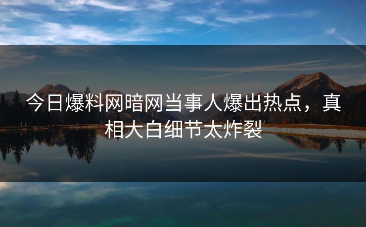 今日爆料网暗网当事人爆出热点,真相大白细节太炸裂