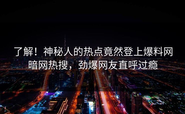 了解!神秘人的热点竟然登上爆料网暗网热搜,劲爆网友直呼过瘾