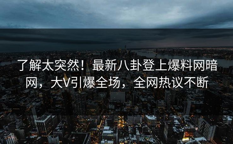 了解太突然!最新八卦登上爆料网暗网,大V引爆全场,全网热议不断