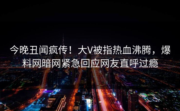 今晚丑闻疯传！大V被指热血沸腾，爆料网暗网紧急回应网友直呼过瘾