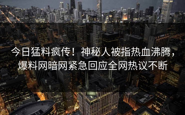 今日猛料疯传！神秘人被指热血沸腾，爆料网暗网紧急回应全网热议不断