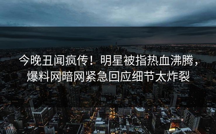 今晚丑闻疯传！明星被指热血沸腾，爆料网暗网紧急回应细节太炸裂