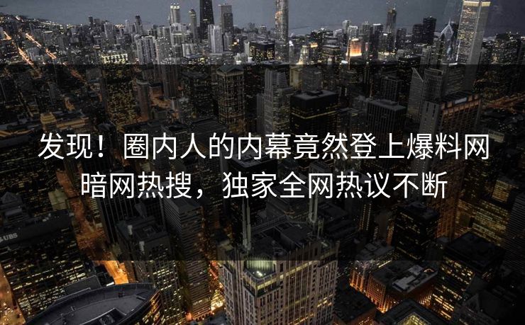 发现!圈内人的内幕竟然登上爆料网暗网热搜,独家全网热议不断