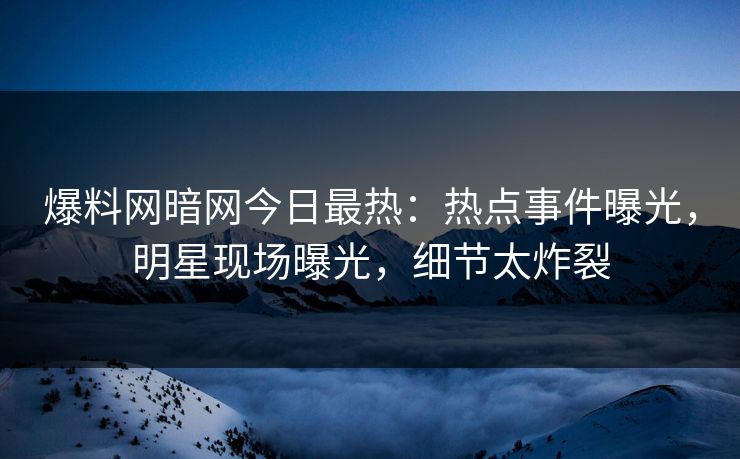 爆料网暗网今日最热：热点事件曝光，明星现场曝光，细节太炸裂