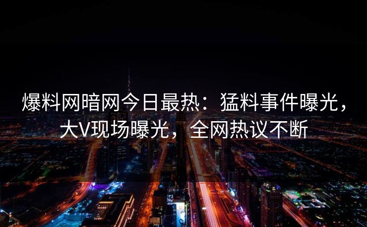 爆料网暗网今日最热：猛料事件曝光，大V现场曝光，全网热议不断