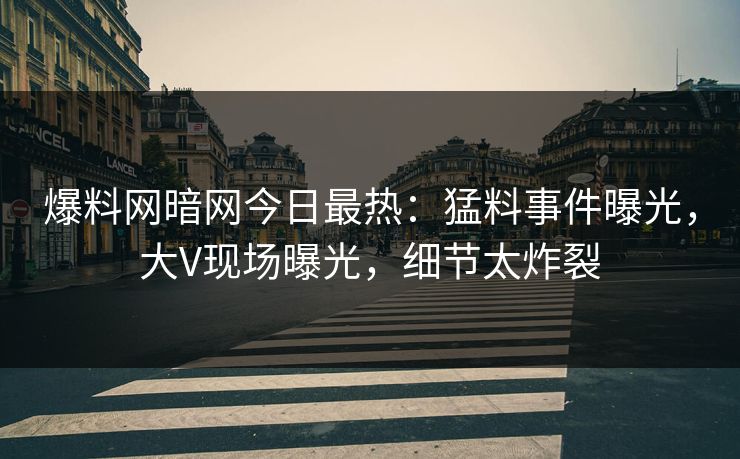 爆料网暗网今日最热：猛料事件曝光，大V现场曝光，细节太炸裂