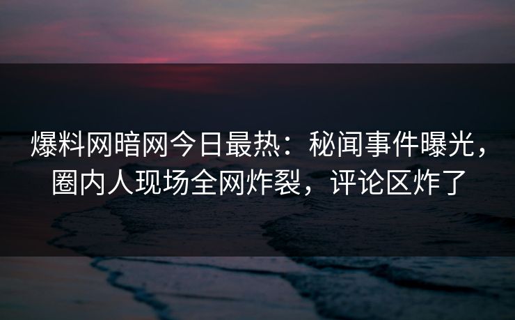 爆料网暗网今日最热：秘闻事件曝光，圈内人现场全网炸裂，评论区炸了