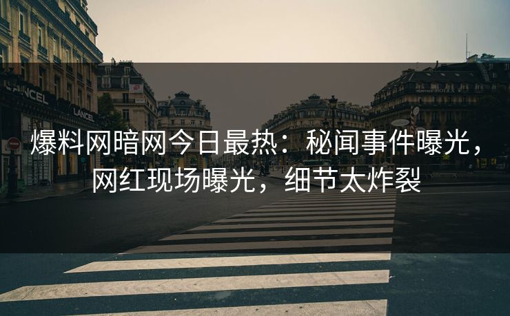 爆料网暗网今日最热：秘闻事件曝光，网红现场曝光，细节太炸裂