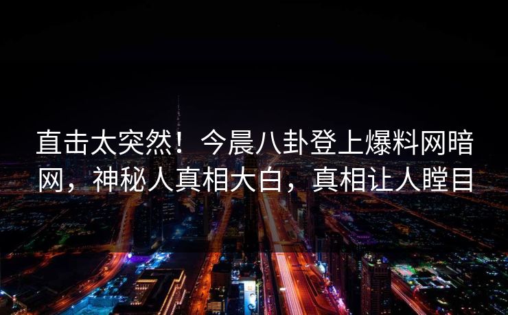 直击太突然！今晨八卦登上爆料网暗网，神秘人真相大白，真相让人瞠目