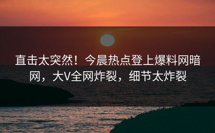 直击太突然！今晨热点登上爆料网暗网，大V全网炸裂，细节太炸裂