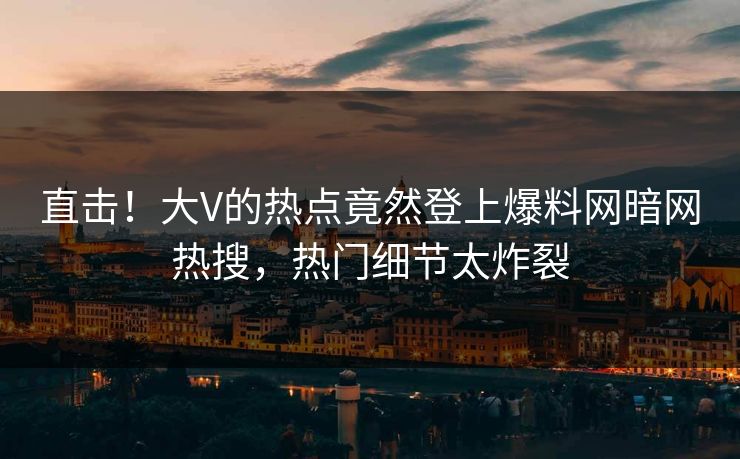 直击！大V的热点竟然登上爆料网暗网热搜，热门细节太炸裂