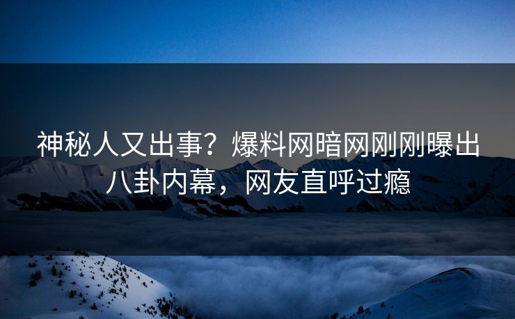 神秘人又出事？爆料网暗网刚刚曝出八卦内幕，网友直呼过瘾