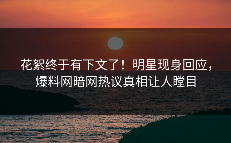 花絮终于有下文了！明星现身回应，爆料网暗网热议真相让人瞠目