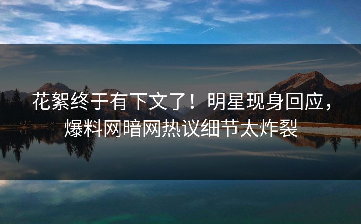 花絮终于有下文了！明星现身回应，爆料网暗网热议细节太炸裂
