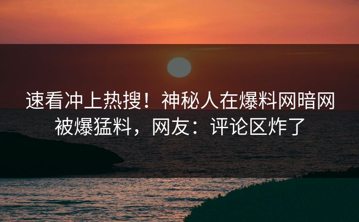 速看冲上热搜！神秘人在爆料网暗网被爆猛料，网友：评论区炸了