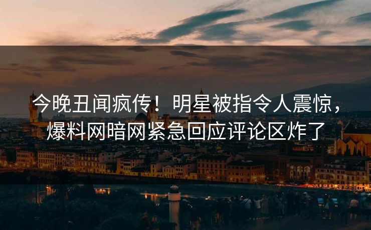 今晚丑闻疯传！明星被指令人震惊，爆料网暗网紧急回应评论区炸了