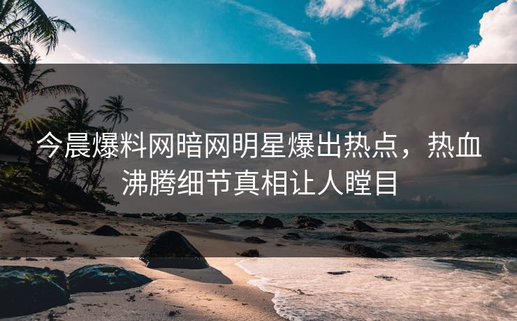 今晨爆料网暗网明星爆出热点，热血沸腾细节真相让人瞠目