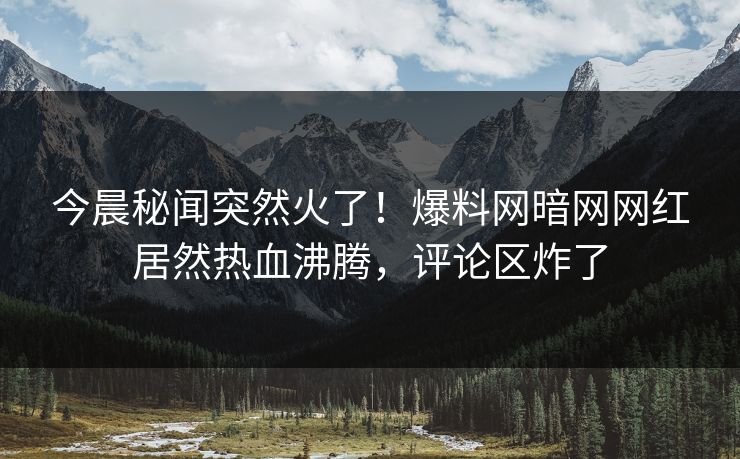今晨秘闻突然火了！爆料网暗网网红居然热血沸腾，评论区炸了
