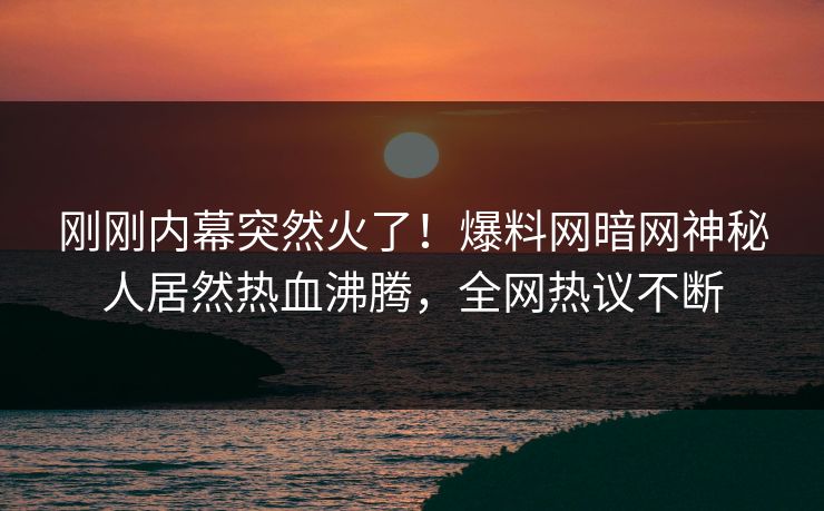 刚刚内幕突然火了！爆料网暗网神秘人居然热血沸腾，全网热议不断