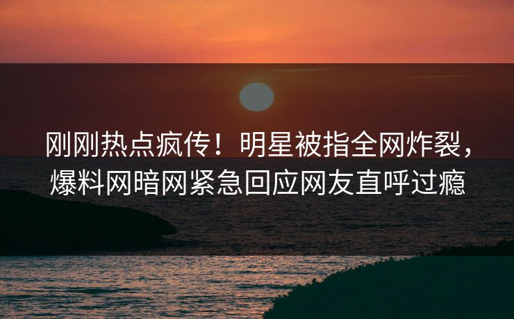 刚刚热点疯传！明星被指全网炸裂，爆料网暗网紧急回应网友直呼过瘾