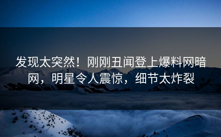 发现太突然！刚刚丑闻登上爆料网暗网，明星令人震惊，细节太炸裂