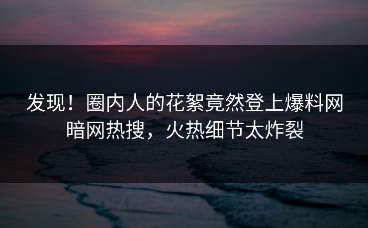 发现！圈内人的花絮竟然登上爆料网暗网热搜，火热细节太炸裂