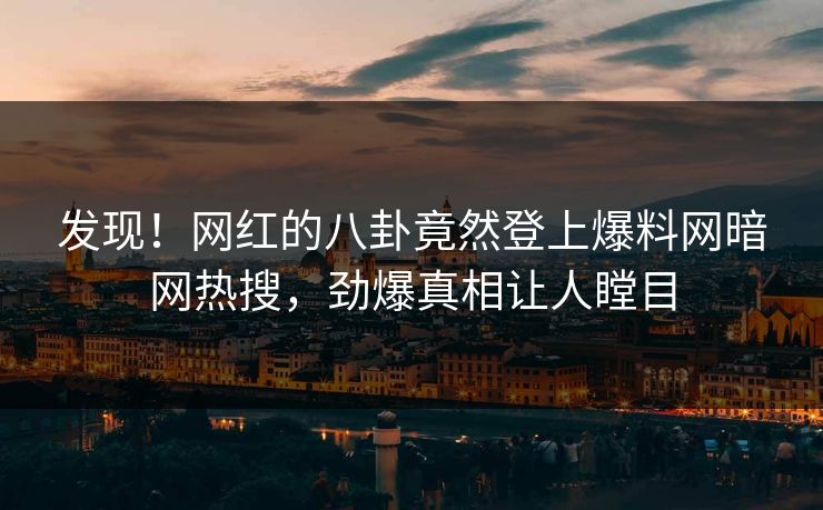 发现！网红的八卦竟然登上爆料网暗网热搜，劲爆真相让人瞠目