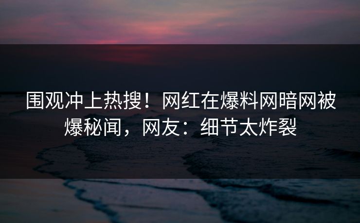 围观冲上热搜！网红在爆料网暗网被爆秘闻，网友：细节太炸裂