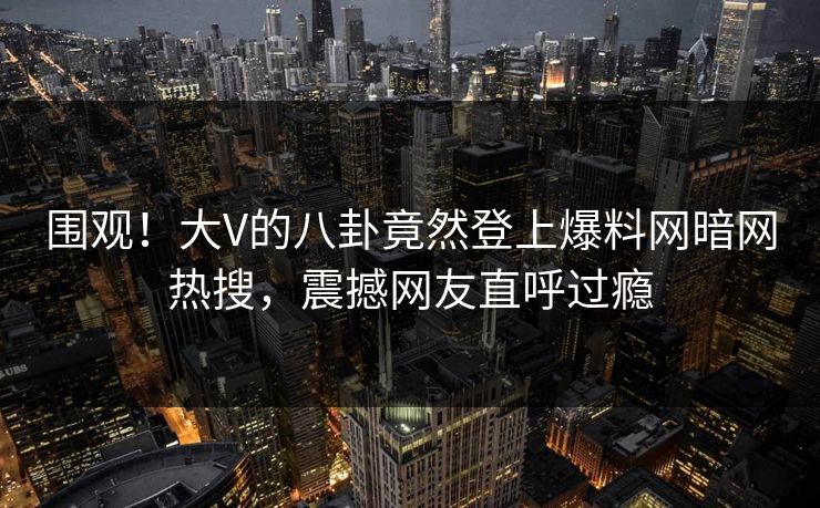 围观！大V的八卦竟然登上爆料网暗网热搜，震撼网友直呼过瘾