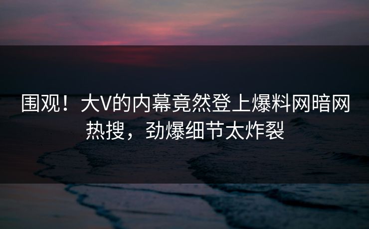 围观！大V的内幕竟然登上爆料网暗网热搜，劲爆细节太炸裂