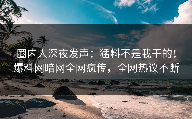 圈内人深夜发声：猛料不是我干的！爆料网暗网全网疯传，全网热议不断