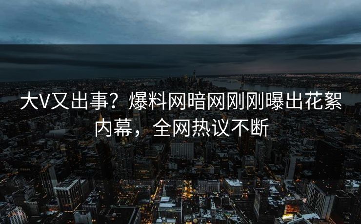 大V又出事？爆料网暗网刚刚曝出花絮内幕，全网热议不断