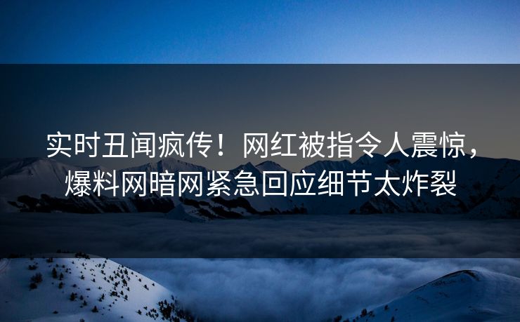 实时丑闻疯传！网红被指令人震惊，爆料网暗网紧急回应细节太炸裂