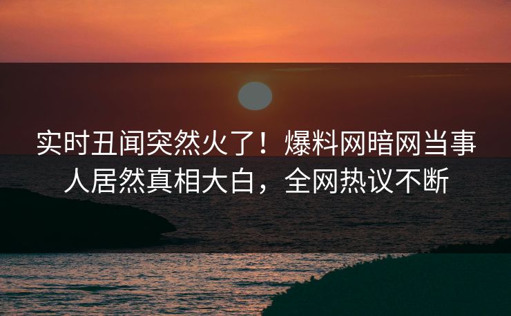 实时丑闻突然火了！爆料网暗网当事人居然真相大白，全网热议不断