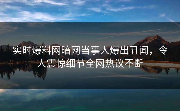 实时爆料网暗网当事人爆出丑闻，令人震惊细节全网热议不断