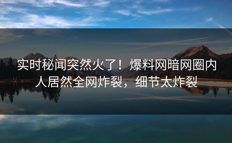 实时秘闻突然火了！爆料网暗网圈内人居然全网炸裂，细节太炸裂