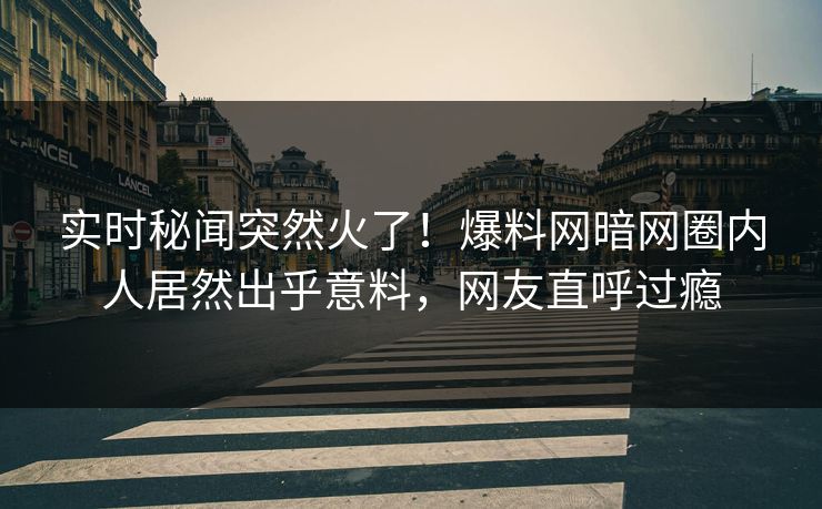 实时秘闻突然火了！爆料网暗网圈内人居然出乎意料，网友直呼过瘾