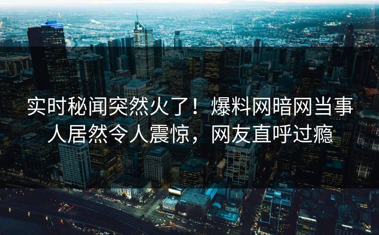 实时秘闻突然火了！爆料网暗网当事人居然令人震惊，网友直呼过瘾