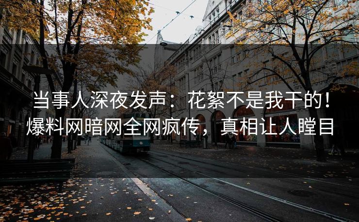 当事人深夜发声：花絮不是我干的！爆料网暗网全网疯传，真相让人瞠目