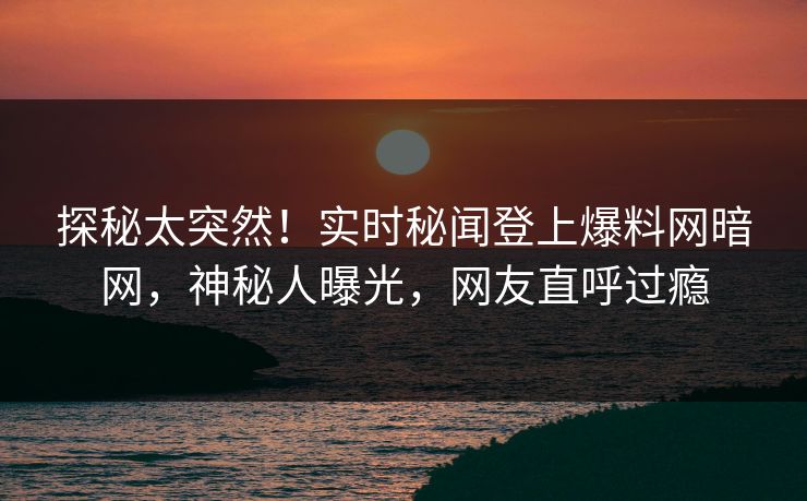 探秘太突然！实时秘闻登上爆料网暗网，神秘人曝光，网友直呼过瘾