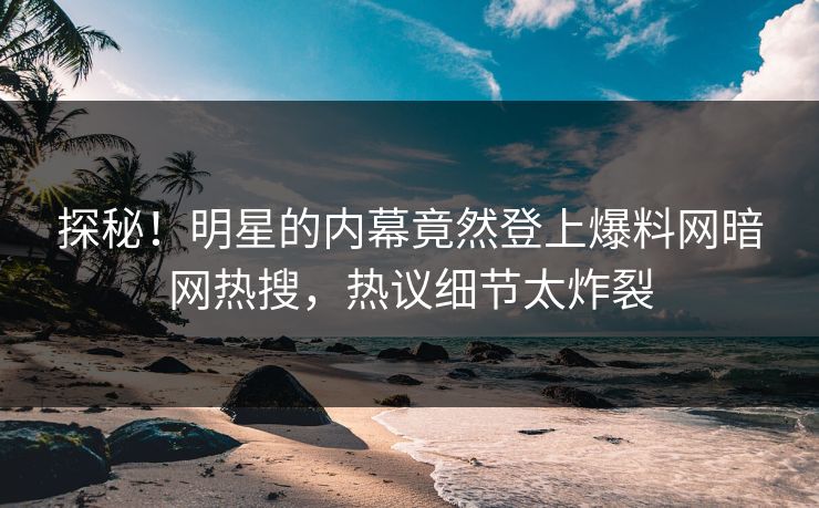 探秘！明星的内幕竟然登上爆料网暗网热搜，热议细节太炸裂