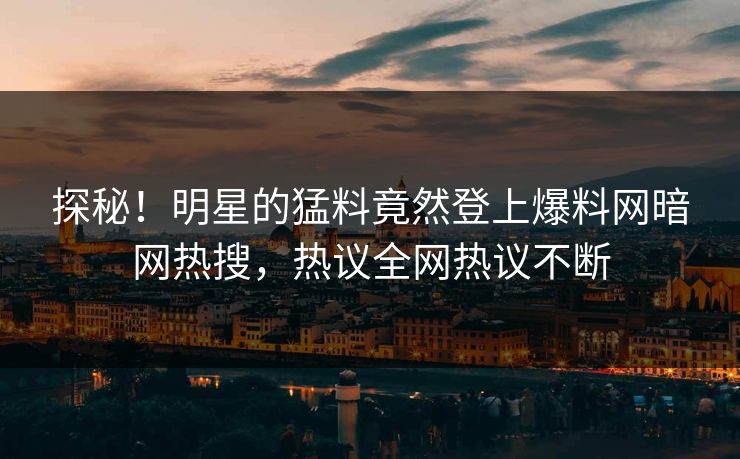 探秘！明星的猛料竟然登上爆料网暗网热搜，热议全网热议不断