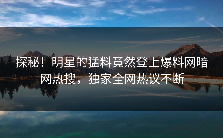 探秘！明星的猛料竟然登上爆料网暗网热搜，独家全网热议不断