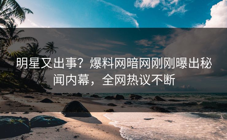 明星又出事？爆料网暗网刚刚曝出秘闻内幕，全网热议不断