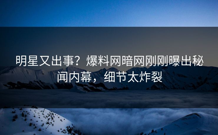 明星又出事？爆料网暗网刚刚曝出秘闻内幕，细节太炸裂
