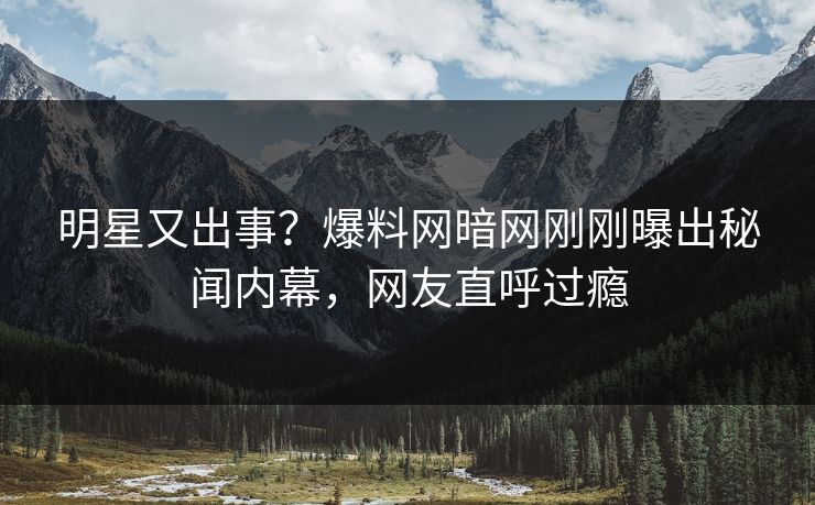 明星又出事？爆料网暗网刚刚曝出秘闻内幕，网友直呼过瘾