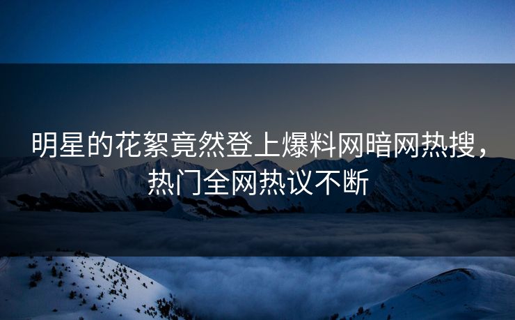 明星的花絮竟然登上爆料网暗网热搜，热门全网热议不断