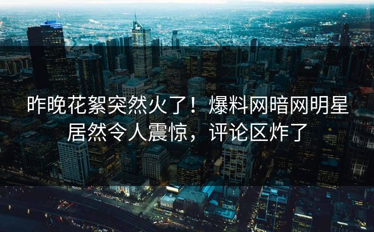 昨晚花絮突然火了！爆料网暗网明星居然令人震惊，评论区炸了
