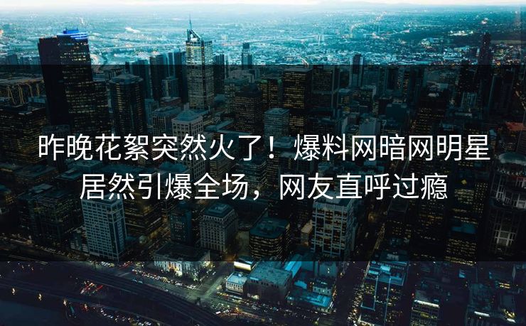 昨晚花絮突然火了！爆料网暗网明星居然引爆全场，网友直呼过瘾
