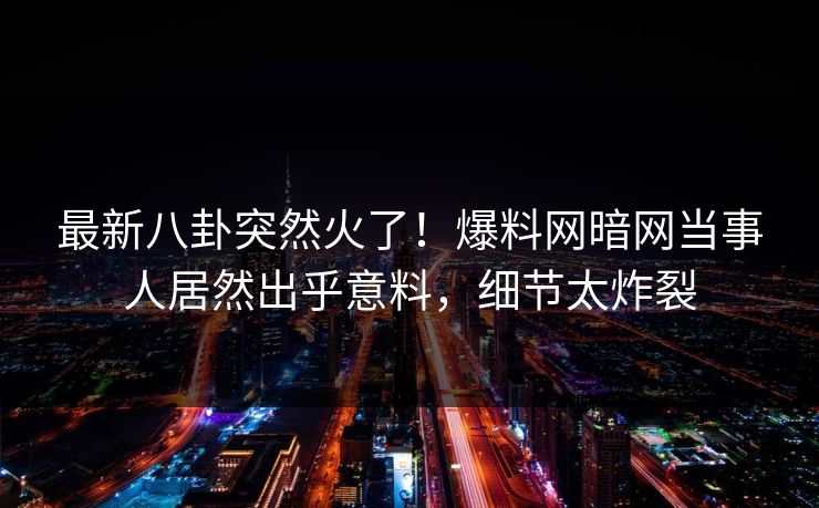 最新八卦突然火了！爆料网暗网当事人居然出乎意料，细节太炸裂